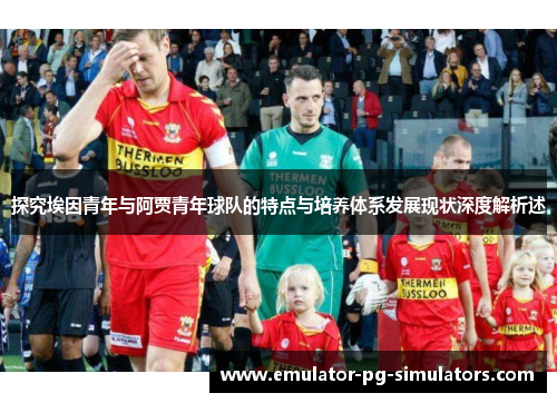 探究埃因青年与阿贾青年球队的特点与培养体系发展现状深度解析述