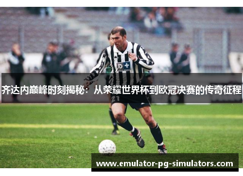 齐达内巅峰时刻揭秘：从荣耀世界杯到欧冠决赛的传奇征程