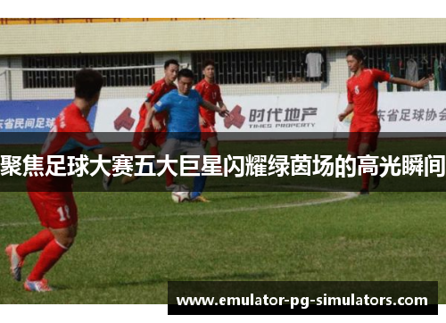 聚焦足球大赛五大巨星闪耀绿茵场的高光瞬间