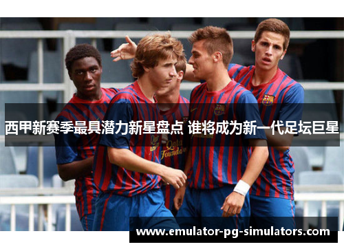 西甲新赛季最具潜力新星盘点 谁将成为新一代足坛巨星