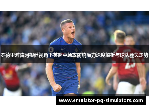 罗德里对阵阿根廷视角下英超中场攻防统治力深度解析与球队胜负走势