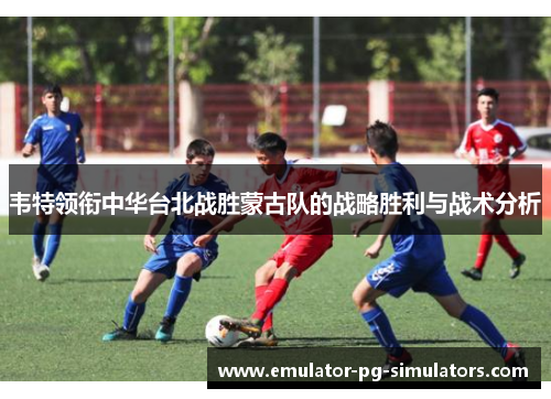 韦特领衔中华台北战胜蒙古队的战略胜利与战术分析