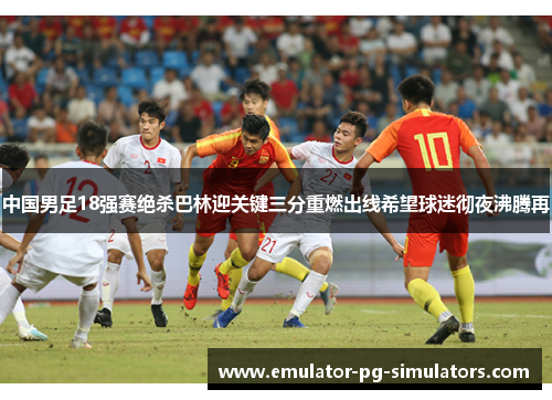 中国男足18强赛绝杀巴林迎关键三分重燃出线希望球迷彻夜沸腾再