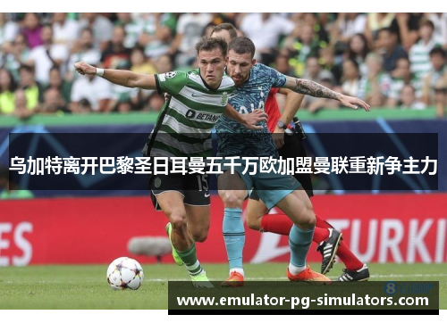 乌加特离开巴黎圣日耳曼五千万欧加盟曼联重新争主力